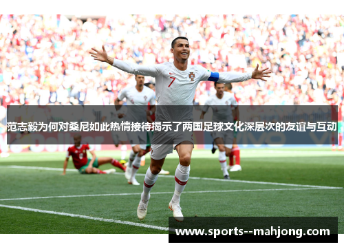 范志毅为何对桑尼如此热情接待揭示了两国足球文化深层次的友谊与互动