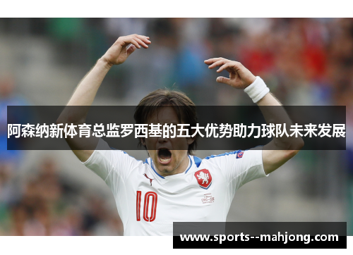 阿森纳新体育总监罗西基的五大优势助力球队未来发展