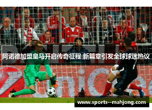阿诺德加盟皇马开启传奇征程 新篇章引发全球球迷热议 阿诺德加盟皇马开启传奇征程 新篇章引发全球球迷热议