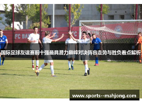 国际足球友谊赛前十强最具潜力巅峰对决阵容走势与胜负看点解析