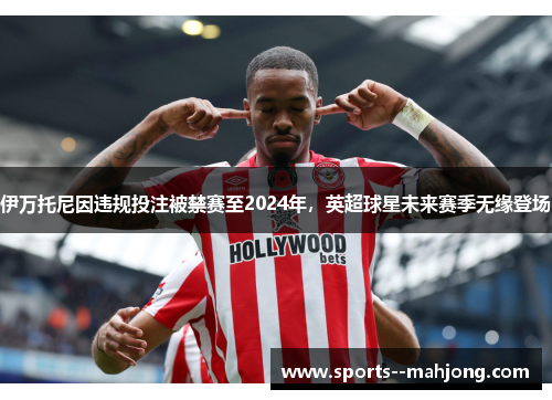 伊万托尼因违规投注被禁赛至2024年,英超球星未来赛季无缘登场 伊万托尼因违规投注被禁赛至2024年,英超球星未来赛季无缘登场